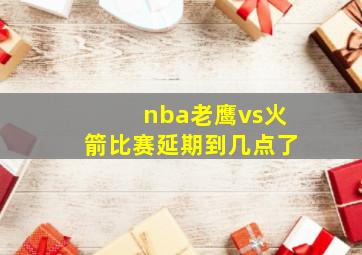 nba老鹰vs火箭比赛延期到几点了