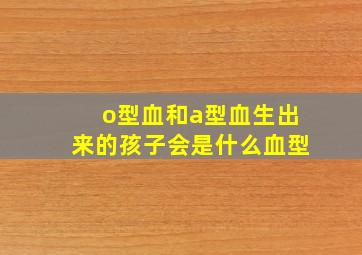 o型血和a型血生出来的孩子会是什么血型