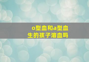 o型血和a型血生的孩子溶血吗