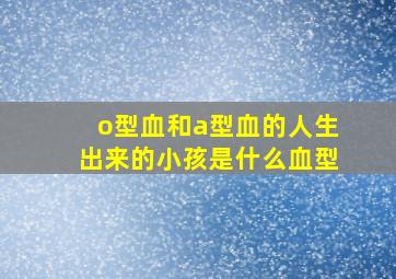 o型血和a型血的人生出来的小孩是什么血型