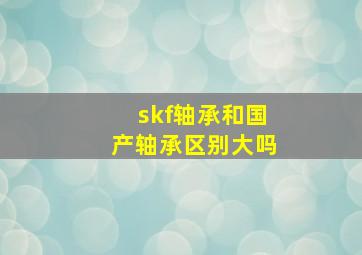 skf轴承和国产轴承区别大吗