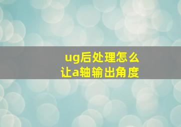 ug后处理怎么让a轴输出角度