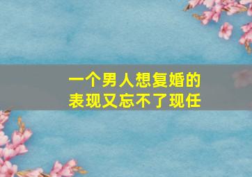 一个男人想复婚的表现又忘不了现任