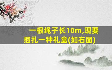 一根绳子长10m,现要捆扎一种礼盒(如右图)