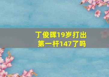 丁俊晖19岁打出第一杆147了吗