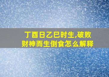 丁酉日乙巳时生,破败财神而生倒食怎么解释