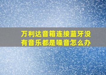 万利达音箱连接蓝牙没有音乐都是噪音怎么办