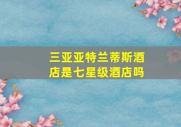 三亚亚特兰蒂斯酒店是七星级酒店吗