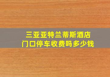 三亚亚特兰蒂斯酒店门口停车收费吗多少钱