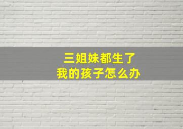 三姐妹都生了我的孩子怎么办