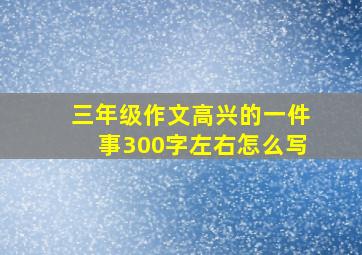 三年级作文高兴的一件事300字左右怎么写