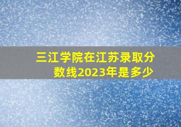 三江学院在江苏录取分数线2023年是多少