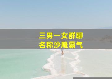 三男一女群聊名称沙雕霸气