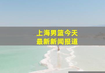 上海男篮今天最新新闻报道