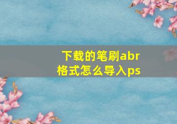 下载的笔刷abr格式怎么导入ps