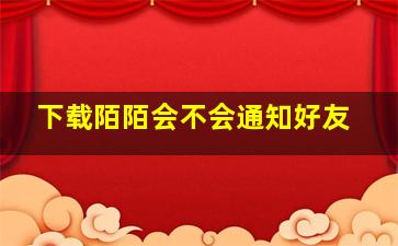 下载陌陌会不会通知好友