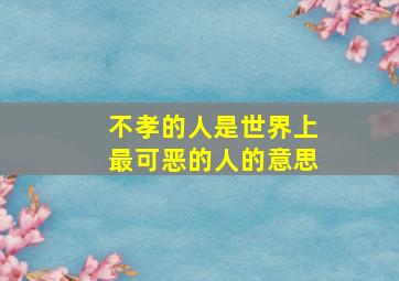 不孝的人是世界上最可恶的人的意思