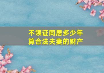 不领证同居多少年算合法夫妻的财产