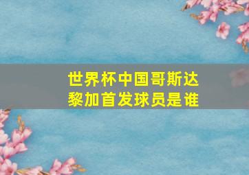 世界杯中国哥斯达黎加首发球员是谁