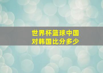 世界杯篮球中国对韩国比分多少