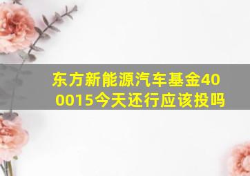 东方新能源汽车基金400015今天还行应该投吗