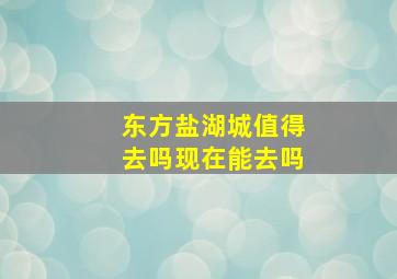 东方盐湖城值得去吗现在能去吗