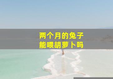 两个月的兔子能喂胡萝卜吗