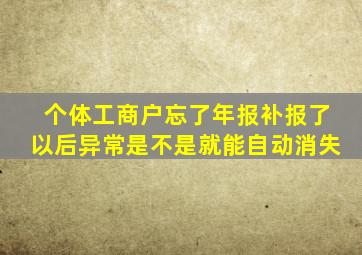 个体工商户忘了年报补报了以后异常是不是就能自动消失