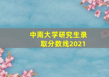 中南大学研究生录取分数线2021