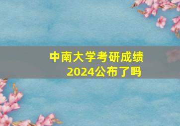 中南大学考研成绩2024公布了吗