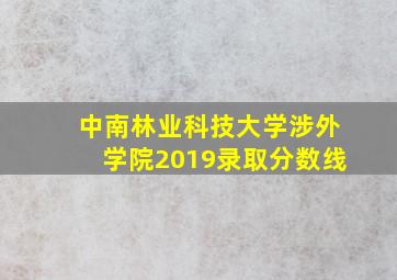 中南林业科技大学涉外学院2019录取分数线