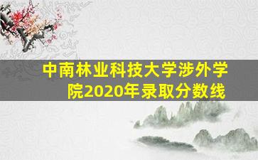 中南林业科技大学涉外学院2020年录取分数线