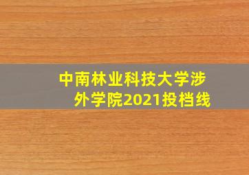 中南林业科技大学涉外学院2021投档线