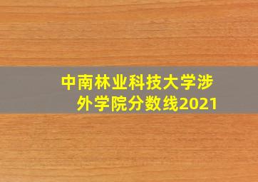 中南林业科技大学涉外学院分数线2021