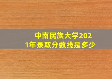 中南民族大学2021年录取分数线是多少