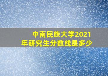 中南民族大学2021年研究生分数线是多少