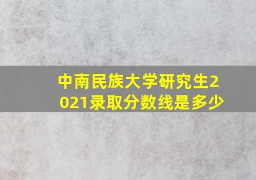 中南民族大学研究生2021录取分数线是多少