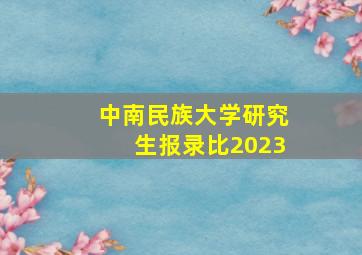 中南民族大学研究生报录比2023