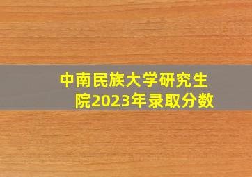 中南民族大学研究生院2023年录取分数