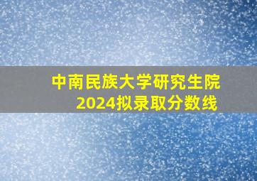 中南民族大学研究生院2024拟录取分数线