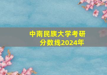 中南民族大学考研分数线2024年