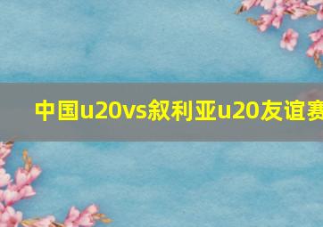 中国u20vs叙利亚u20友谊赛