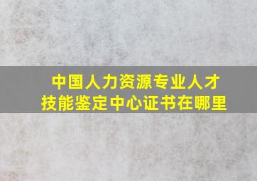 中国人力资源专业人才技能鉴定中心证书在哪里