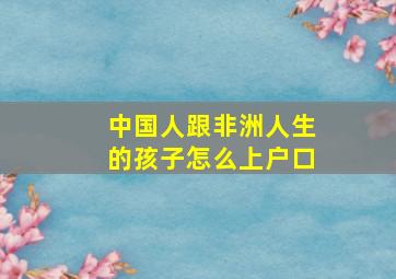 中国人跟非洲人生的孩子怎么上户口