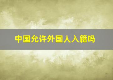 中国允许外国人入籍吗