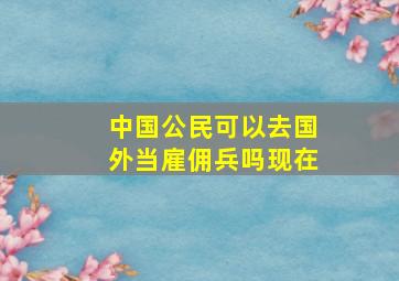 中国公民可以去国外当雇佣兵吗现在