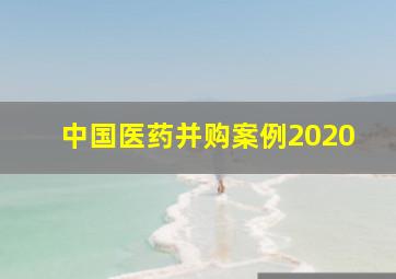 中国医药并购案例2020