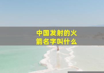 中国发射的火箭名字叫什么