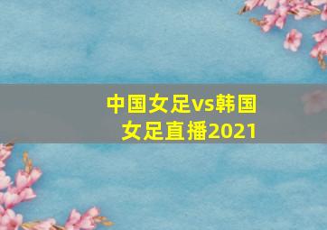 中国女足vs韩国女足直播2021