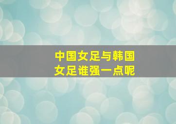 中国女足与韩国女足谁强一点呢